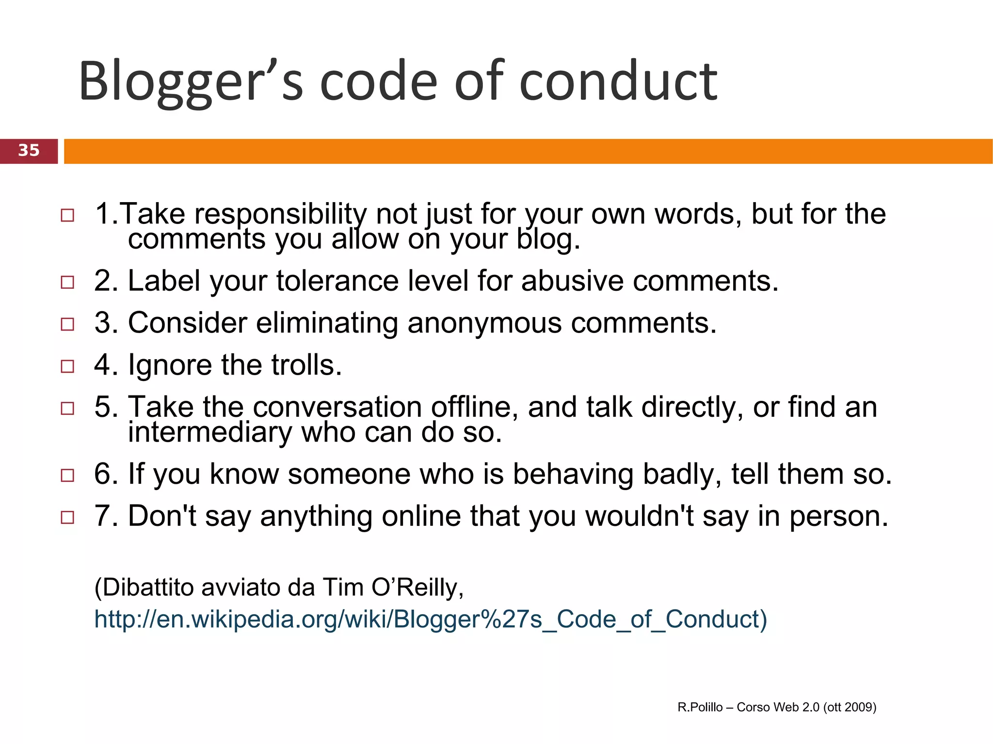 Blogger’s code of conduct 1.Take responsibility not just for your own words, but for the    comments you allow on your blog. 2. Label your tolerance level for abusive comments. 3. Consider eliminating anonymous comments. 4. Ignore the trolls. 5. Take the conversation offline, and talk directly, or find an   intermediary who can do so. 6. If you know someone who is behaving badly, tell them so. 7. Don't say anything online that you wouldn't say in person. (Dibattito avviato da Tim O’Reilly,  http://en.wikipedia.org/wiki/Blogger%27s_Code_of_Conduct)   R.Polillo – Corso Web 2.0 (ott 2009) 