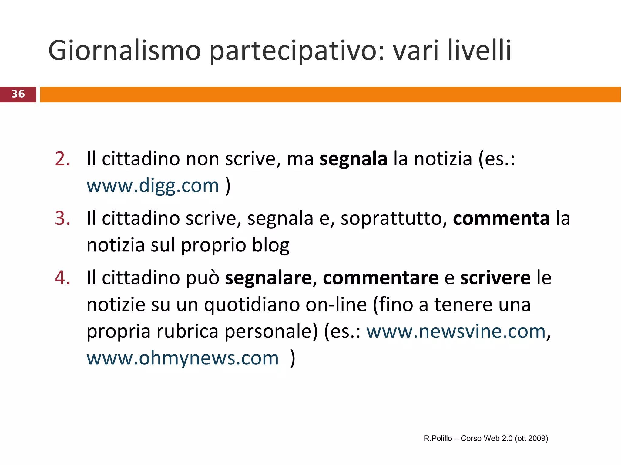 Giornalismo partecipativo: vari livelli Il cittadino non scrive, ma  segnala  la notizia (es.:  www.digg.com  ) Il cittadino scrive, segnala e, soprattutto,  commenta  la notizia sul proprio blog Il cittadino può  segnalare ,  commentare  e  scrivere  le notizie su un quotidiano on-line (fino a tenere una propria rubrica personale) (es.:  www.newsvine.com ,  www.ohmynews.com   ) R.Polillo – Corso Web 2.0 (ott 2009) 