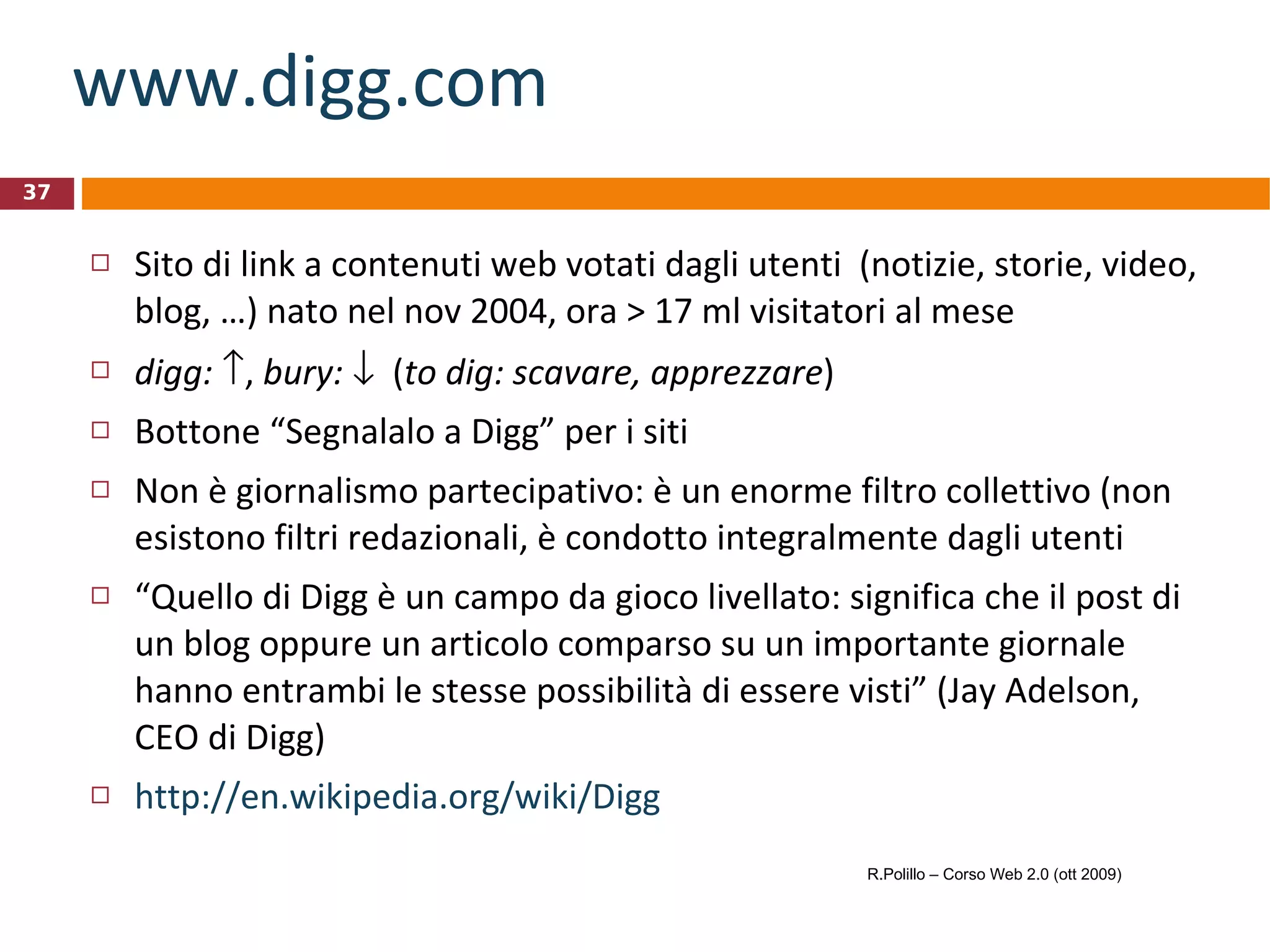 www.digg.com Sito di link a contenuti web votati dagli utenti  (notizie, storie, video, blog, …) nato nel nov 2004, ora > 17 ml visitatori al mese digg:    ,  bury:      ( to dig: scavare, apprezzare ) Bottone “Segnalalo a Digg” per i siti Non è giornalismo partecipativo: è un enorme filtro collettivo (non esistono filtri redazionali, è condotto integralmente dagli utenti “ Quello di Digg è un campo da gioco livellato: significa che il post di un blog oppure un articolo comparso su un importante giornale hanno entrambi le stesse possibilità di essere visti” (Jay Adelson, CEO di Digg) http://en.wikipedia.org/wiki/Digg R.Polillo – Corso Web 2.0 (ott 2009) 