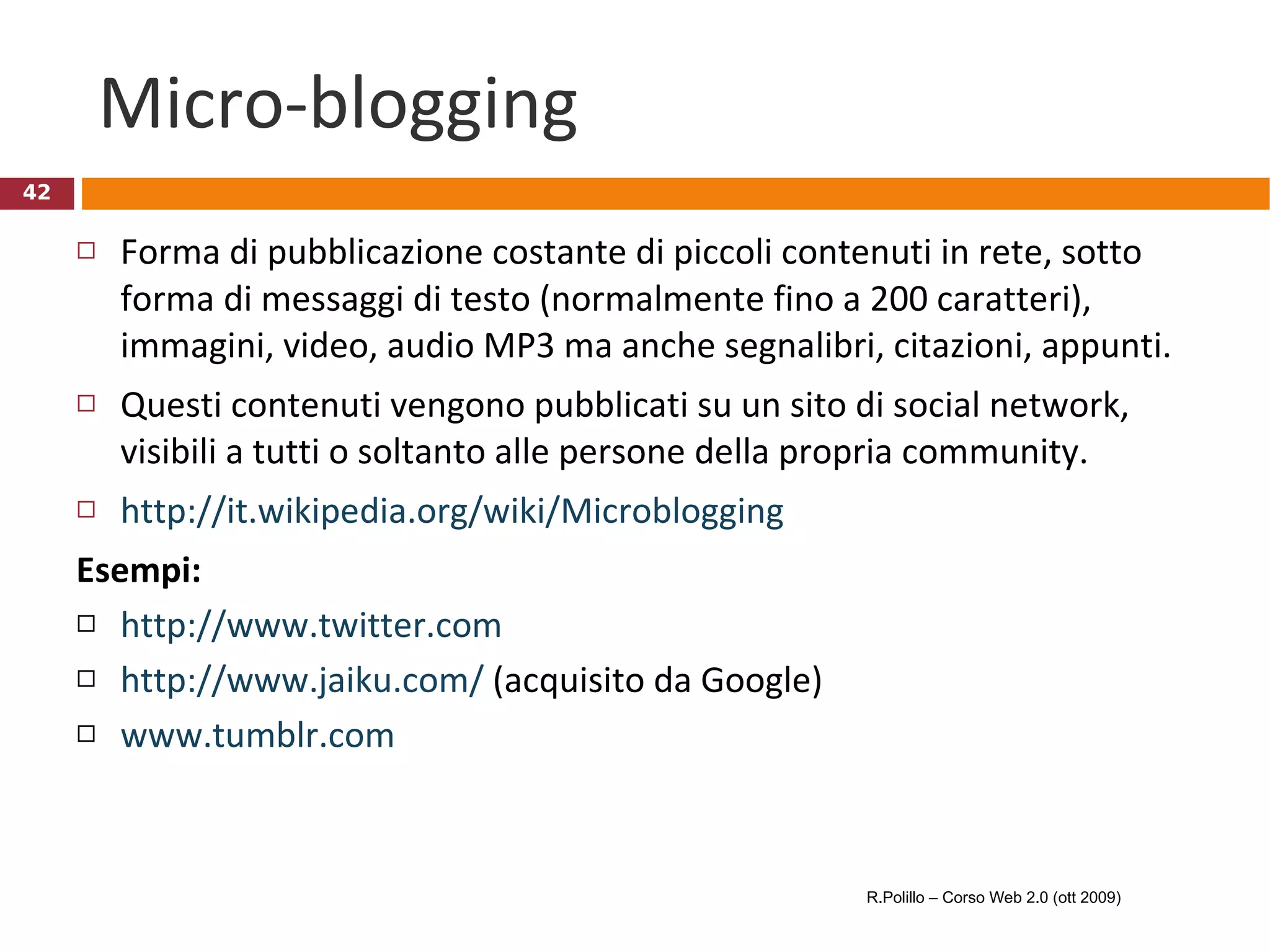 Micro-blogging Forma di pubblicazione costante di piccoli contenuti in rete, sotto forma di messaggi di testo (normalmente fino a 200 caratteri), immagini, video, audio MP3 ma anche segnalibri, citazioni, appunti.  Questi contenuti vengono pubblicati su un sito di social network, visibili a tutti o soltanto alle persone della propria community. http://it.wikipedia.org/wiki/Microblogging Esempi: http://www.twitter.com   http://www.jaiku.com/  (acquisito da Google) www.tumblr.com   R.Polillo – Corso Web 2.0 (ott 2009) 
