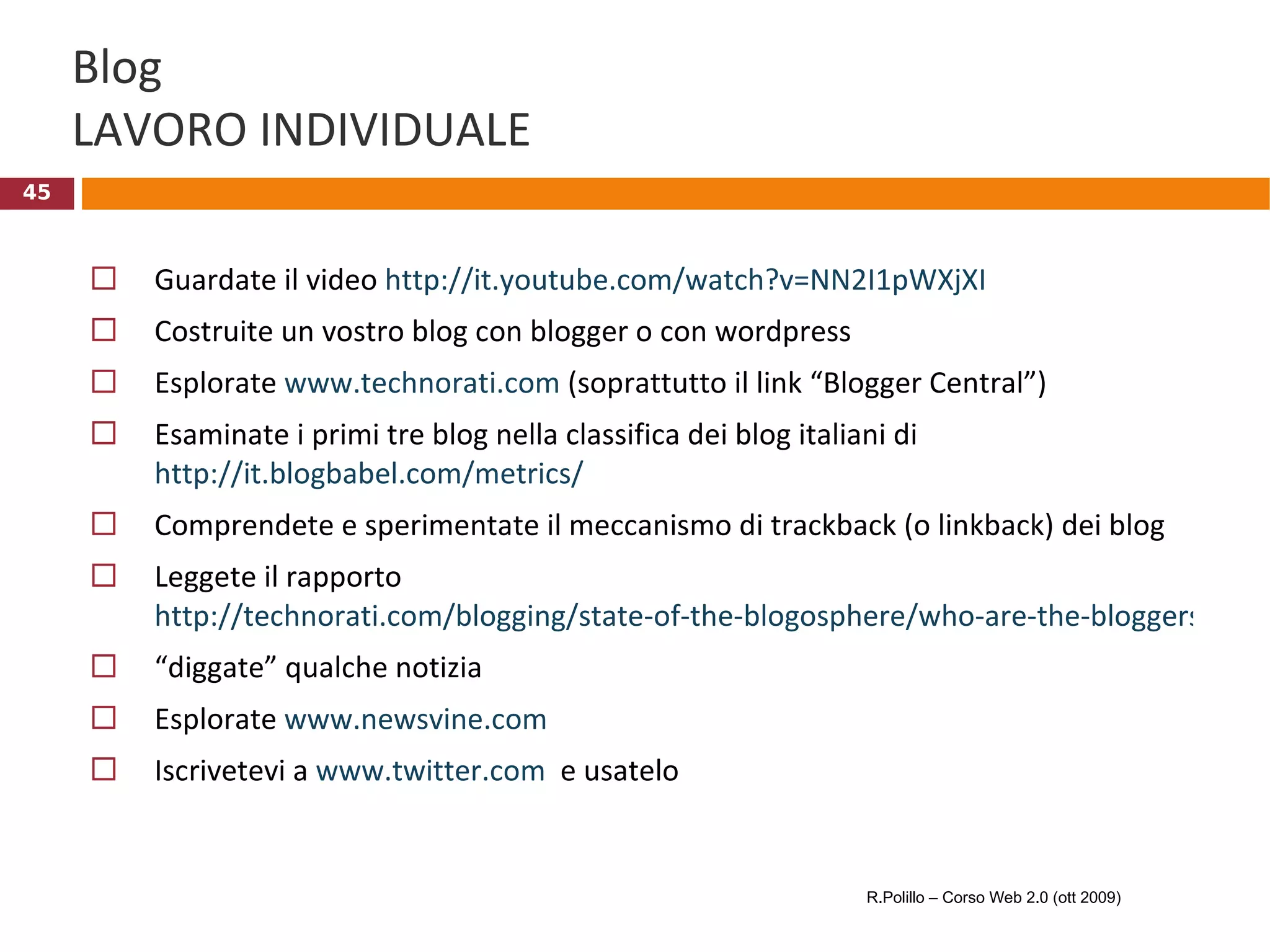 Blog LAVORO INDIVIDUALE Guardate il video  http://it.youtube.com/watch?v=NN2I1pWXjXI Costruite un vostro blog con blogger o con wordpress Esplorate  www.technorati.com  (soprattutto il link “Blogger Central”) Esaminate i primi tre blog nella classifica dei blog italiani di  http://it.blogbabel.com/metrics/ Comprendete e sperimentate il meccanismo di trackback (o linkback) dei blog Leggete il rapporto  http://technorati.com/blogging/state-of-the-blogosphere/who-are-the-bloggers/ “ diggate” qualche notizia Esplorate  www.newsvine.com   Iscrivetevi a  www.twitter.com   e usatelo R.Polillo – Corso Web 2.0 (ott 2009) 