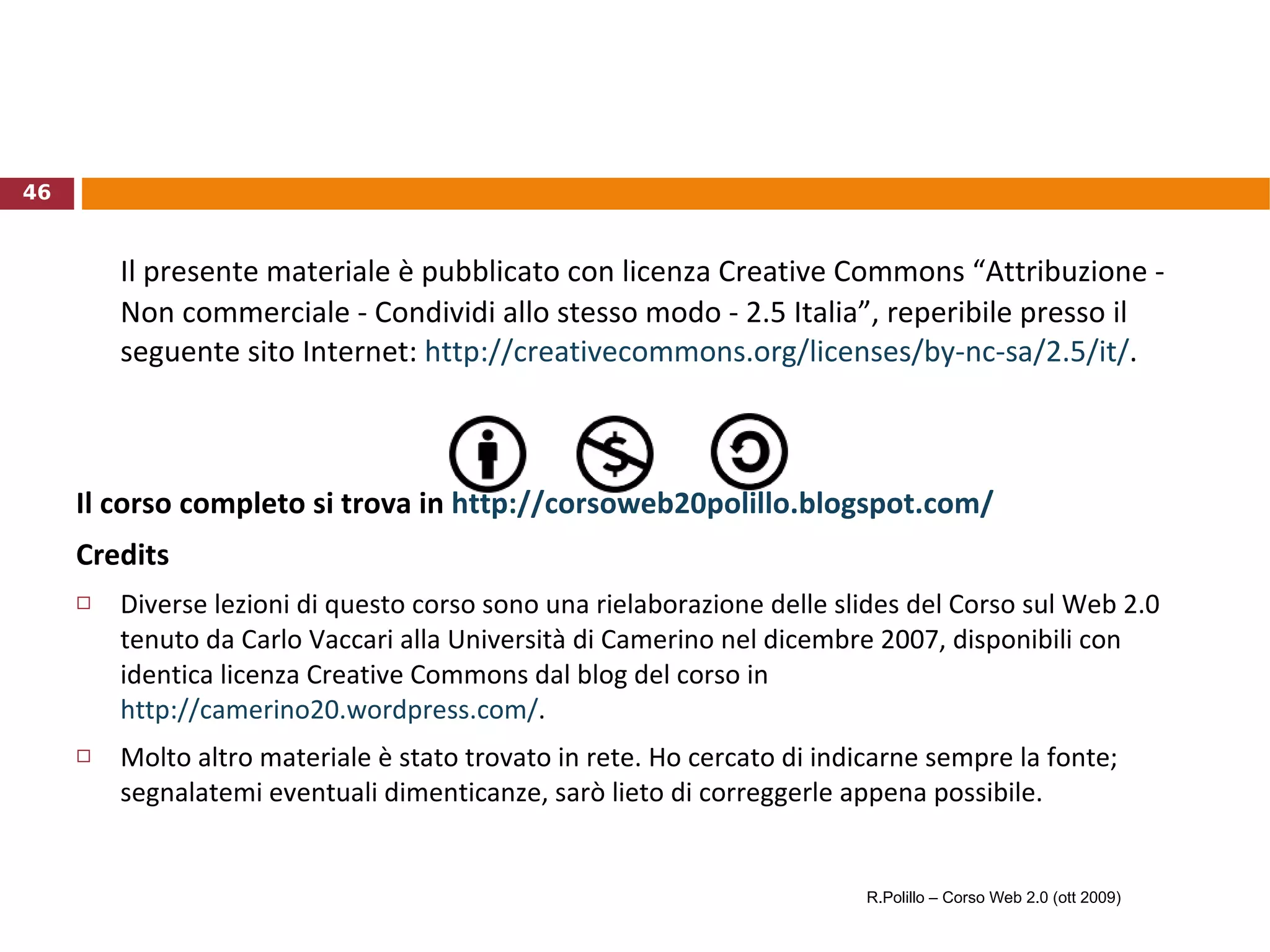 Il presente materiale è pubblicato con licenza Creative Commons “Attribuzione - Non commerciale - Condividi allo stesso modo - 2.5 Italia”, reperibile presso il seguente sito Internet:  http://creativecommons.org/licenses/by-nc-sa/2.5/it/ .  Il corso completo si trova in  http://corsoweb20polillo.blogspot.com/   Credits Diverse lezioni di questo corso sono una rielaborazione delle slides del Corso sul Web 2.0 tenuto da Carlo Vaccari alla Università di Camerino nel dicembre 2007, disponibili con identica licenza Creative Commons dal blog del corso in  http://camerino20.wordpress.com/ .  Molto altro materiale è stato trovato in rete. Ho cercato di indicarne sempre la fonte; segnalatemi eventuali dimenticanze, sarò lieto di correggerle appena possibile. R.Polillo – Corso Web 2.0 (ott 2009) 
