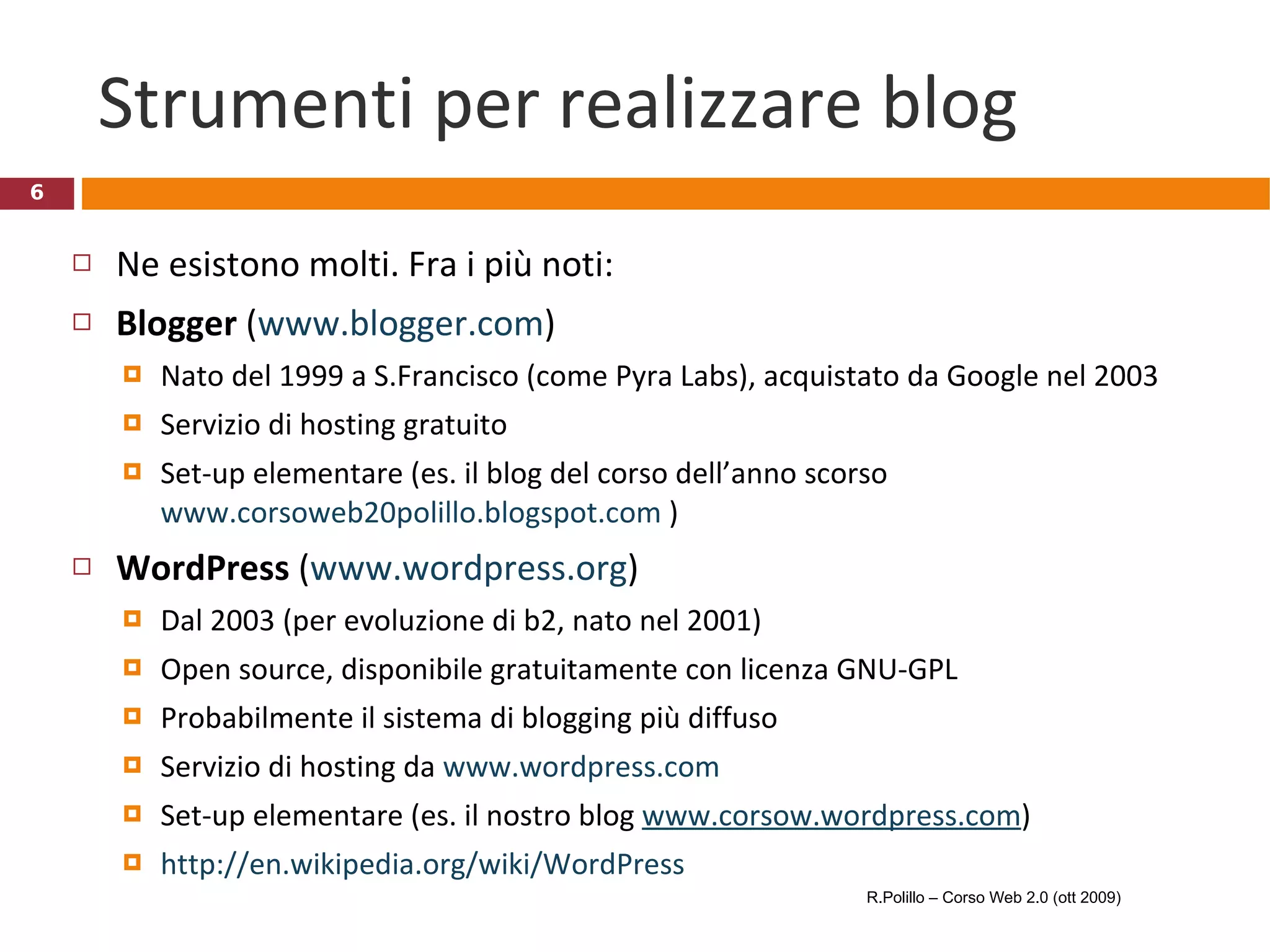Strumenti per realizzare blog Ne esistono molti. Fra i più noti: Blogger  ( www.blogger.com ) Nato del 1999 a S.Francisco (come Pyra Labs), acquistato da Google nel 2003 Servizio di hosting gratuito Set-up elementare (es. il blog del corso dell’anno scorso  www.corsoweb20polillo.blogspot.com  ) WordPress  ( www.wordpress.org ) Dal 2003 (per evoluzione di b2, nato nel 2001) Open source, disponibile gratuitamente con licenza GNU-GPL Probabilmente il sistema di blogging più diffuso Servizio di hosting da  www.wordpress.com Set-up elementare (es. il nostro blog  www.corsow.wordpress.com ) http://en.wikipedia.org/wiki/WordPress   R.Polillo – Corso Web 2.0 (ott 2009) 