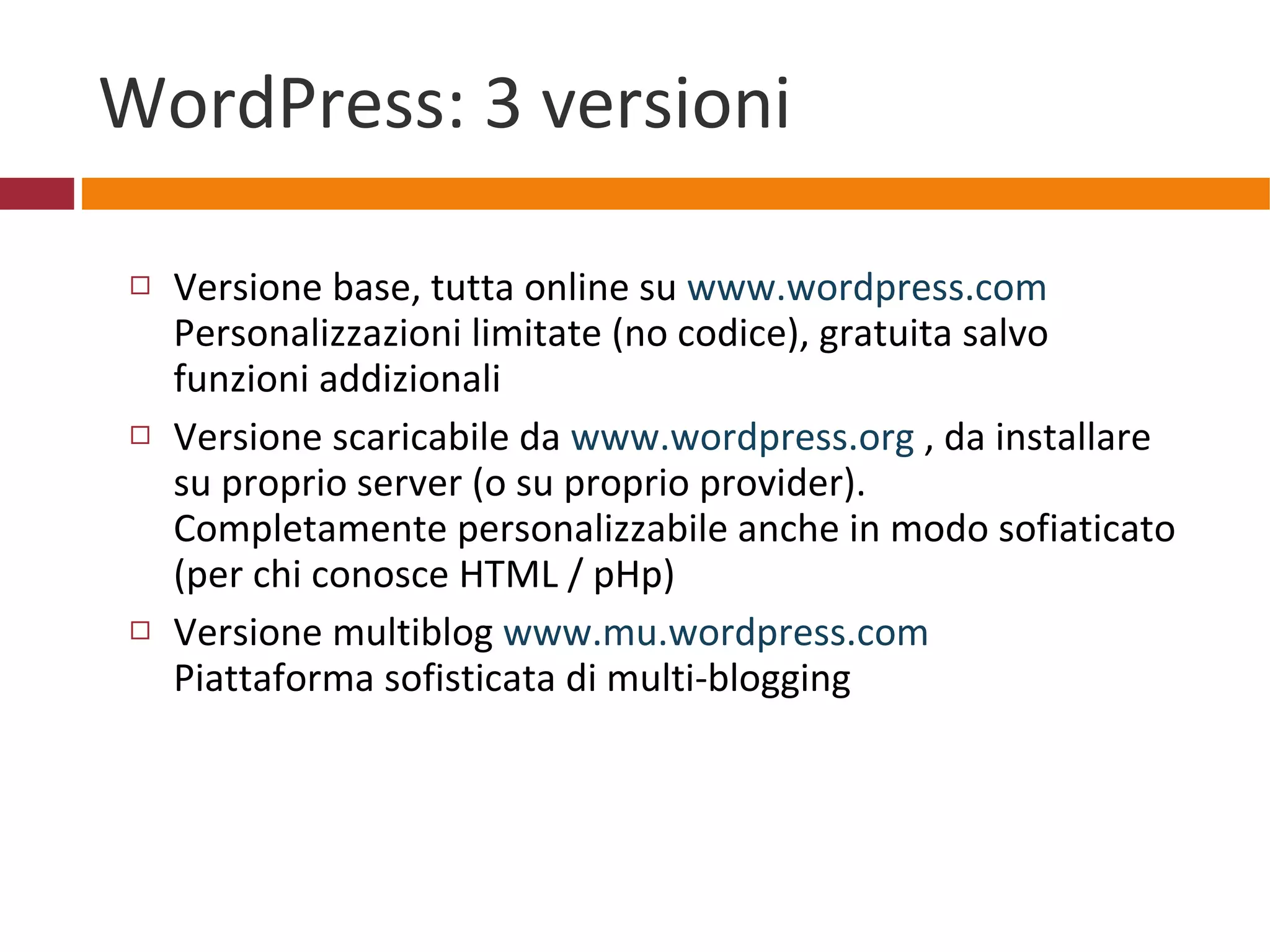 WordPress: 3 versioni Versione base, tutta online su  www.wordpress.com Personalizzazioni limitate (no codice), gratuita salvo funzioni addizionali Versione scaricabile da  www.wordpress.org  , da installare su proprio server (o su proprio provider). Completamente personalizzabile anche in modo sofiaticato (per chi conosce HTML / pHp) Versione multiblog  www.mu.wordpress.com   Piattaforma sofisticata di multi-blogging   