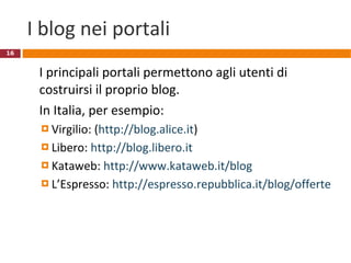 I blog nei portali I principali portali permettono agli utenti di costruirsi il proprio blog. In Italia, per esempio: Virgilio: ( http://blog.alice.it ) Libero:  http://blog.libero.it   Kataweb:  http://www.kataweb.it/blog   L’Espresso:  http://espresso.repubblica.it/blog/offerte   