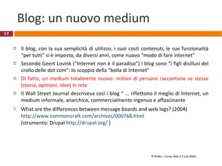 Blog: un nuovo medium Il blog, con la sua semplicità di utilizzo, i suoi costi contenuti, le sue funzionalità “per tutti” si è imposto, da diversi anni, come nuovo “modo di fare internet”  Secondo Geert Lovink (“Internet non è il paradiso”) i blog sono “i figli disillusi del crollo delle dot com”: lo scoppio della “bolla di Internet”  Di fatto, un medium totalmente nuovo: milioni di persone raccontano se stesse (storia, opinioni, idee) in rete Il Wall Street Journal descriveva così i blog “ ... riflettono il meglio di Internet, un medium informale, anarchico, commercialmente ingenuo e affascinante What are the differences between message boards and web logs? (2004)  http://www.commoncraft.com/archives/000768.html   (strumento: Drupal  http://drupal.org/  )  R.Polillo – Corso Web 2.0 (ott 2009) 