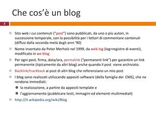 Che cos’è un blog Sito web i cui contenuti (“ post ”) sono pubblicati, da uno o più autori, in successione temporale, con la possibilità per i lettori di commentare contenuti (diffusi dalla seconda metà degli anni ‘90) Nome inventato da Peter Merholz nel 1999, da  web log  (log=registro di eventi), modificato in  we blog  Per ogni post, firma, data/ora,  permalink  (“permanent link”) per garantire un link permanente (tipicamente da altri blog) anche quando il post  viene archiviato.  Backlink/trackback  ai post di altri blog che referenziano un mio post I blog sono realizzati utilizzando appositi software (della famiglia dei  CMS), che ne rendono immediati: la realizzazione, a partire da appositi template e  l’aggiornamento (pubblicare testi, immagini ed elementi multimediali) http://it.wikipedia.org/wiki/Blog   