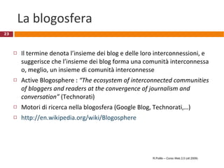 La blogosfera Il termine denota l’insieme dei blog e delle loro interconnessioni, e suggerisce che l’insieme dei blog forma una comunità interconnessa o, meglio, un insieme di comunità interconnesse Active Blogosphere :  “The ecosystem of interconnected communities of bloggers and readers at the convergence of journalism and conversation”  (Technorati)  Motori di ricerca nella blogosfera (Google Blog, Technorati,…) http://en.wikipedia.org/wiki/Blogosphere R.Polillo – Corso Web 2.0 (ott 2009) 