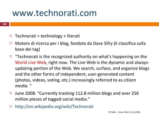 www.technorati.com   Technorati = technology + literati Motore di ricerca per i blog, fondato da Dave Sifry (li classifica sulla base dei tag)  “ Technorati is the recognized authority on what's happening on the  World  Live  Web , right now. The Live Web is the dynamic and always-updating portion of the Web. We search, surface, and organize blogs and the other forms of independent, user-generated content (photos, videos, voting, etc.) increasingly referred to as  citizen media . “ June 2008: “Currently tracking 112.8 million blogs and over 250 million pieces of tagged social media.” http://en.wikipedia.org/wiki/Technorati R.Polillo – Corso Web 2.0 (ott 2009) 