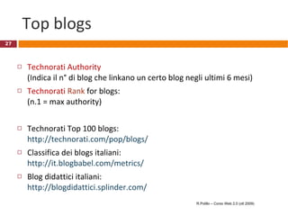 Top blogs Technorati   Authority   (Indica il n° di blog che linkano un certo blog negli ultimi 6 mesi) Technorati   Rank  for blogs:  (n.1 = max authority) Technorati Top 100 blogs: http://technorati.com/pop/blogs/ Classifica dei blogs italiani: http://it.blogbabel.com/metrics/ Blog didattici italiani: http://blogdidattici.splinder.com/   R.Polillo – Corso Web 2.0 (ott 2009) 