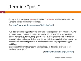 Il termine “post” Si tratta di un sostantivo ( post ) e di un verbo ( to post ) della lingua inglese, che vengono utilizzati in numerosi contesti  (cfr.  http://www.wordreference.com/definition/post ) “ Un  post  è un messaggio testuale, con funzione di opinione o commento, inviato ad uno spazio comune su internet per essere pubblicato. Tali spazi possono essere newsgroup, forum, blog, guestbook  e qualunque altro tipo di strument telematico (ad esclusione delle chat e dei sistemi di messaggistica istantanea) che consenta ad un utente generico di internet di lasciare un proprio messaggio pubblico. L'azione del  lasciare (o affiggere) un messaggio  in italiano è espressa con il neologismo  postare .” (da  http://it.wikipedia.org/wiki/Post ) R.Polillo – Corso Web 2.0 (ott 2009) 