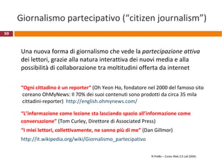 Giornalismo partecipativo (“citizen journalism”) Una nuova forma di giornalismo che vede la  partecipazione attiva  dei lettori, grazie alla natura interattiva dei nuovi media e alla possibilità di collaborazione tra moltitudini offerta da internet “ Ogni cittadino è un reporter“  (Oh Yeon Ho, fondatore nel 2000 del famoso sito   coreano OhMyNews: Il 70% dei suoi contenuti sono prodotti da circa 35 mila  cittadini-reporter)  http ://english.ohmynews.com / “ L’informazione come lezione sta lasciando spazio all’informazione come conversazione”  (Tom Curley, Direttore di Associated Press) “ I miei lettori, collettivamente, ne sanno più di me”  (Dan Gillmor)  http://it.wikipedia.org/wiki/Giornalismo_partecipativo R.Polillo – Corso Web 2.0 (ott 2009) 
