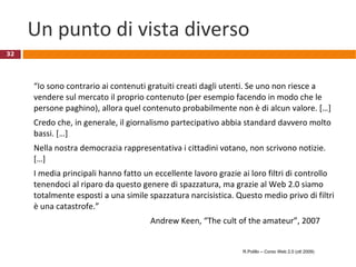 Un punto di vista diverso “ Io sono contrario ai contenuti gratuiti creati dagli utenti. Se uno non riesce a vendere sul mercato il proprio contenuto (per esempio facendo in modo che le persone paghino), allora quel contenuto probabilmente non è di alcun valore. […]  Credo che, in generale, il giornalismo partecipativo abbia standard davvero molto bassi. […]  Nella nostra democrazia rappresentativa i cittadini votano, non scrivono notizie. […]  I media principali hanno fatto un eccellente lavoro grazie ai loro filtri di controllo tenendoci al riparo da questo genere di spazzatura, ma grazie al Web 2.0 siamo totalmente esposti a una simile spazzatura narcisistica. Questo medio privo di filtri è una catastrofe.” Andrew Keen, “The cult of the amateur”, 2007 R.Polillo – Corso Web 2.0 (ott 2009) 
