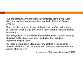 “ We are blogging with monkeylike shameless about our private lives, our sex lives, our dream lives, our lack of lives, or Second Lives. […]  Blogs have become so dizzingly infinite that they’ve undermined our sense of what is true and what is false, what is real and what is imaginary.  These days, kids can’t tell the difference between credible news by objective professional journalists and what they read on joeshmoe.blogspot.com.  For these Generation Y utopians,every posting is just another person’s version of the truth; every fiction is just another person’s version of the facts.” Andrew Keen, “The cult of the amateur”, 2007 