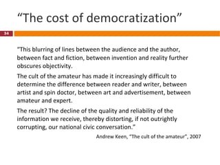“ The cost of democratization” “ This blurring of lines between the audience and the author, between fact and fiction, between invention and reality further obscures objectivity.  The cult of the amateur has made it increasingly difficult to determine the difference between reader and writer, between artist and spin doctor, between art and advertisement, between amateur and expert.  The result? The decline of the quality and reliability of the information we receive, thereby distorting, if not outrightly corrupting, our national civic conversation.” Andrew Keen, “The cult of the amateur”, 2007 