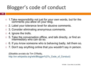 Blogger’s code of conduct 1.Take responsibility not just for your own words, but for the    comments you allow on your blog. 2. Label your tolerance level for abusive comments. 3. Consider eliminating anonymous comments. 4. Ignore the trolls. 5. Take the conversation offline, and talk directly, or find an   intermediary who can do so. 6. If you know someone who is behaving badly, tell them so. 7. Don't say anything online that you wouldn't say in person. (Dibattito avviato da Tim O’Reilly,  http://en.wikipedia.org/wiki/Blogger%27s_Code_of_Conduct)   R.Polillo – Corso Web 2.0 (ott 2009) 