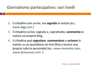 Giornalismo partecipativo: vari livelli Il cittadino non scrive, ma  segnala  la notizia (es.:  www.digg.com  ) Il cittadino scrive, segnala e, soprattutto,  commenta  la notizia sul proprio blog Il cittadino può  segnalare ,  commentare  e  scrivere  le notizie su un quotidiano on-line (fino a tenere una propria rubrica personale) (es.:  www.newsvine.com ,  www.ohmynews.com   ) R.Polillo – Corso Web 2.0 (ott 2009) 