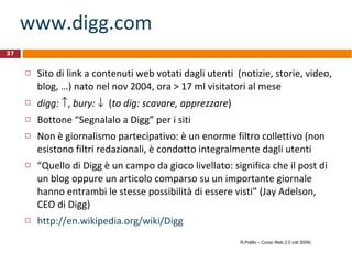 www.digg.com Sito di link a contenuti web votati dagli utenti  (notizie, storie, video, blog, …) nato nel nov 2004, ora > 17 ml visitatori al mese digg:    ,  bury:      ( to dig: scavare, apprezzare ) Bottone “Segnalalo a Digg” per i siti Non è giornalismo partecipativo: è un enorme filtro collettivo (non esistono filtri redazionali, è condotto integralmente dagli utenti “ Quello di Digg è un campo da gioco livellato: significa che il post di un blog oppure un articolo comparso su un importante giornale hanno entrambi le stesse possibilità di essere visti” (Jay Adelson, CEO di Digg) http://en.wikipedia.org/wiki/Digg R.Polillo – Corso Web 2.0 (ott 2009) 