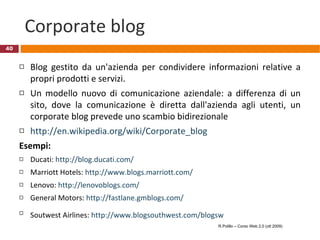 Corporate blog Blog gestito da un'azienda per condividere informazioni relative a propri prodotti e servizi.  Un modello nuovo di comunicazione aziendale: a differenza di un sito, dove la comunicazione è diretta dall'azienda agli utenti, un corporate blog prevede uno scambio bidirezionale   http://en.wikipedia.org/wiki/Corporate_blog Esempi:  Ducati:  http://blog.ducati.com/ Marriott Hotels:  http://www.blogs.marriott.com/ Lenovo:  http://lenovoblogs.com/   General Motors:  http://fastlane.gmblogs.com/ Soutwest Airlines:  http://www.blogsouthwest.com/blogsw   R.Polillo – Corso Web 2.0 (ott 2009) 