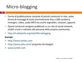 Micro-blogging Forma di pubblicazione costante di piccoli contenuti in rete, sotto forma di messaggi di testo (normalmente fino a 200 caratteri), immagini, video, audio MP3 ma anche segnalibri, citazioni, appunti.  Questi contenuti vengono pubblicati su un sito di social network, visibili a tutti o soltanto alle persone della propria community. http://it.wikipedia.org/wiki/Microblogging Esempi: http://www.twitter.com   http://www.jaiku.com/  (acquisito da Google) www.tumblr.com   R.Polillo – Corso Web 2.0 (ott 2009) 