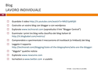 Blog LAVORO INDIVIDUALE Guardate il video  http://it.youtube.com/watch?v=NN2I1pWXjXI Costruite un vostro blog con blogger o con wordpress Esplorate  www.technorati.com  (soprattutto il link “Blogger Central”) Esaminate i primi tre blog nella classifica dei blog italiani di  http://it.blogbabel.com/metrics/ Comprendete e sperimentate il meccanismo di trackback (o linkback) dei blog Leggete il rapporto  http://technorati.com/blogging/state-of-the-blogosphere/who-are-the-bloggers/ “ diggate” qualche notizia Esplorate  www.newsvine.com   Iscrivetevi a  www.twitter.com   e usatelo R.Polillo – Corso Web 2.0 (ott 2009) 