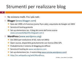 Strumenti per realizzare blog Ne esistono molti. Fra i più noti: Blogger  ( www.blogger.com ) Nato del 1999 a S.Francisco (come Pyra Labs), acquistato da Google nel 2003 Servizio di hosting gratuito Set-up elementare (es. il blog del corso dell’anno scorso  www.corsoweb20polillo.blogspot.com  ) WordPress  ( www.wordpress.org ) Dal 2003 (per evoluzione di b2, nato nel 2001) Open source, disponibile gratuitamente con licenza GNU-GPL Probabilmente il sistema di blogging più diffuso Servizio di hosting da  www.wordpress.com Set-up elementare (es. il nostro blog  www.corsow.wordpress.com ) http://en.wikipedia.org/wiki/WordPress   R.Polillo – Corso Web 2.0 (ott 2009) 