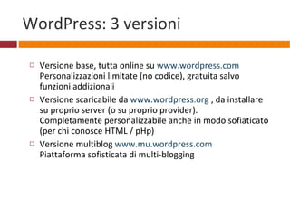 WordPress: 3 versioni Versione base, tutta online su  www.wordpress.com Personalizzazioni limitate (no codice), gratuita salvo funzioni addizionali Versione scaricabile da  www.wordpress.org  , da installare su proprio server (o su proprio provider). Completamente personalizzabile anche in modo sofiaticato (per chi conosce HTML / pHp) Versione multiblog  www.mu.wordpress.com   Piattaforma sofisticata di multi-blogging   