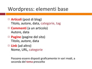 Wordpress: elementi base Articoli   (post di blog) Titolo, autore, data,  categorie, tag Commenti  (a un articolo) Autore, data Pagine  (pagine del sito) Titolo, autore, data Link  (ad altro) Nome, URL,  categorie Possono essere disposti graficamente in vari modi, a seconda del  tema  prescelto 