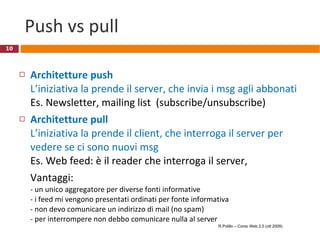 Push vs pull Architetture push L’iniziativa la prende il server, che invia i msg agli abbonati Es. Newsletter, mailing list  (subscribe/unsubscribe) Architetture pull L’iniziativa la prende il client, che interroga il server per vedere se ci sono nuovi msg  Es. Web feed: è il reader che interroga il server, Vantaggi: - un unico aggregatore per diverse fonti informative - i feed mi vengono presentati ordinati per fonte informativa - non devo comunicare un indirizzo di mail (no spam) - per interrompere non debbo comunicare nulla al server R.Polillo – Corso Web 2.0 (ott 2009) 