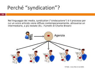 Perché “syndication”? Agenzia  Nel linguaggio dei media, syndication (“sindacazione”) è il processo per cui un unico articolo viene diffuso contemporaneamente, attraverso un intermediario, a più testate (Es. i fumetti di Charlie Brown) R.Polillo – Corso Web 2.0 (ott 2009) 