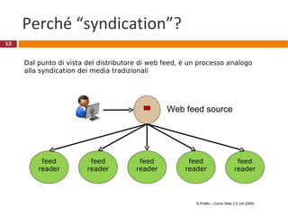 Perché “syndication”? Web feed source feed reader feed reader feed reader feed reader feed reader Dal punto di vista del distributore di web feed, è un processo analogo alla syndication dei media tradizionali  R.Polillo – Corso Web 2.0 (ott 2009) 