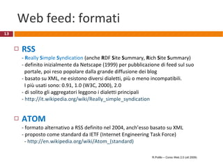 Web feed: formati RSS  - R eally  S imple  S yndication  (anche  R DF  S ite  S ummary,  R ich  S ite  S ummary) - definito inizialmente da Netscape (1999) per pubblicazione di feed sul suo   portale, poi reso popolare dalla grande diffusione dei blog - basato su XML, ne esistono diversi dialetti, più o meno incompatibili.    I più usati sono: 0.91, 1.0 (W3C, 2000), 2.0  - di solito gli aggregatori leggono i dialetti principali -  http://it.wikipedia.org/wiki/Really_simple_syndication ATOM - formato alternativo a RSS definito nel 2004, anch’esso basato su XML - proposto come standard da IETF (Internet Engineering Task Force)   -  http://en.wikipedia.org/wiki/Atom_(standard) R.Polillo – Corso Web 2.0 (ott 2009) 