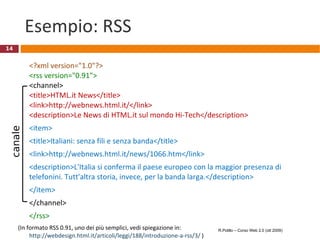 Esempio: RSS <?xml version="1.0"?> <rss version="0.91"> <channel> <title>HTML.it News</title> <link>http://webnews.html.it/</link> <description>Le News di HTML.it sul mondo Hi-Tech</description> <item> <title>Italiani: senza fili e senza banda</title> <link>http://webnews.html.it/news/1066.htm</link> <description>L'Italia si conferma il paese europeo con la maggior presenza di telefonini. Tutt'altra storia, invece, per la banda larga.</description> </item> </channel> </rss>  (In formato RSS 0.91, uno dei più semplici, vedi spiegazione in:  http://webdesign.html.it/articoli/leggi/188/introduzione-a-rss/3/  ) R.Polillo – Corso Web 2.0 (ott 2009) canale 