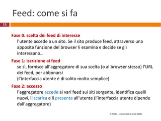 Feed: come si fa Fase 0: scelta dei feed di interesse l’utente accede a un sito. Se il sito produce feed, attraverso una apposita funzione del browser li esamina e decide se gli interessano… Fase 1: iscrizione ai feed se sì, fornisce all’aggregatore di sua scelta (o al browser stesso) l’URL dei feed, per abbonarsi  (l’interfaccia utente è di solito molto semplice) Fase 2: accesso l’aggregatore  accede  ai vari feed sui siti sorgente, identifica quelli nuovi, li  scarica   e li  presenta  all’utente (l’interfaccia utente dipende dall’aggregatore) R.Polillo – Corso Web 2.0 (ott 2009) 