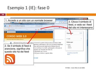Esempio 1 (IE): fase 0 1. Accedo a un sito con un normale browser R.Polillo – Corso Web 2.0 (ott 2009) 2. Se il simbolo di feed è arancione, significa che questo sito ha dei feed 3. Clicco il simbolo di feed, e vedo se i feed del sito mi interessano 