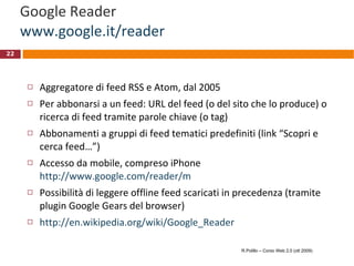 Google Reader www.google.it/reader Aggregatore di feed RSS e Atom, dal 2005 Per abbonarsi a un feed: URL del feed (o del sito che lo produce) o ricerca di feed tramite parole chiave (o tag) Abbonamenti a gruppi di feed tematici predefiniti (link “Scopri e cerca feed…”) Accesso da mobile, compreso iPhone http://www.google.com/reader/m Possibilità di leggere offline feed scaricati in precedenza (tramite plugin Google Gears del browser) http://en.wikipedia.org/wiki/Google_Reader R.Polillo – Corso Web 2.0 (ott 2009) 