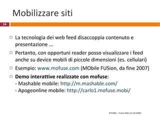 Mobilizzare siti La tecnologia dei web feed disaccoppia contenuto e presentazione ... Pertanto, con opportuni reader posso visualizzare i feed anche su device mobili di piccole dimensioni (es. cellulari) Esempio:  www.mofuse.com  (MObile FUSion, da fine 2007) Demo interattive realizzate con mofuse :  - Mashable mobile:  http://m.mashable.com/ - Apogeonline mobile:  http://carlo1.mofuse.mobi/   R.Polillo – Corso Web 2.0 (ott 2009) 