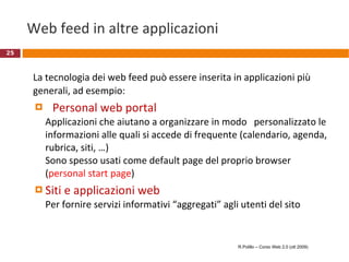 Web feed in altre applicazioni La tecnologia dei web feed può essere inserita in applicazioni più generali, ad esempio: Personal web portal  Applicazioni che aiutano a organizzare in modo  personalizzato le informazioni alle quali si accede di frequente (calendario, agenda, rubrica, siti, …) Sono spesso usati come default page del proprio browser ( personal start page ) Siti e applicazioni web Per fornire servizi informativi “aggregati” agli utenti del sito R.Polillo – Corso Web 2.0 (ott 2009) 