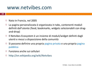www.netvibes.com   Nato in Francia, nel 2005 La pagina personalizzata è organizzata in tabs, contenenti moduli definiti dall’utente (feed, bookmarks, widgets selezionabili con drag-and-drop) Il Netvibes Ecosystem è un insieme di moduli/widget definiti dagli utenti e messi a disposizione della comunità Si possono definire una propria  pagina privata  e una propria  pagina pubblica Funziona anche sui cellulari http://en.wikipedia.org/wiki/Netvibes R.Polillo – Corso Web 2.0 (ott 2009) 