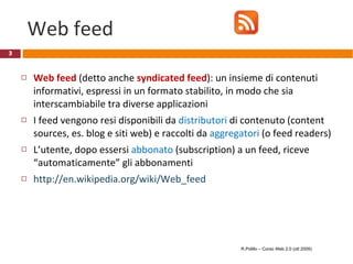 Web feed Web feed  (detto anche  syndicated feed ): un insieme di contenuti informativi, espressi in un formato stabilito, in modo che sia interscambiabile tra diverse applicazioni I feed vengono resi disponibili da  distributori  di contenuto (content sources, es. blog e siti web) e raccolti da  aggregatori  (o feed readers) L’utente, dopo essersi  abbonato  (subscription) a un feed, riceve “automaticamente” gli abbonamenti http://en.wikipedia.org/wiki/Web_feed R.Polillo – Corso Web 2.0 (ott 2009) 