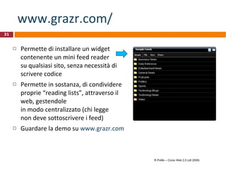 www.grazr.com/ Permette di installare un widget contenente un mini feed reader  su qualsiasi sito, senza necessità di scrivere codice Permette in sostanza, di condividere proprie “reading lists”, attraverso il web, gestendole  in modo centralizzato (chi legge  non deve sottoscrivere i feed) Guardare la demo su  www.grazr.com   R.Polillo – Corso Web 2.0 (ott 2009) 