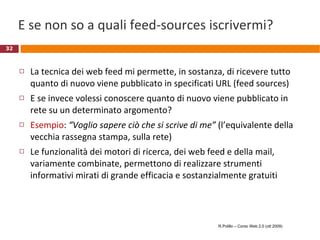 E se non so a quali feed-sources iscrivermi? La tecnica dei web feed mi permette, in sostanza, di ricevere tutto quanto di nuovo viene pubblicato in specificati URL (feed sources) E se invece volessi conoscere quanto di nuovo viene pubblicato in rete su un determinato argomento? Esempio :  “Voglio sapere ciò che si scrive di me”  (l’equivalente della vecchia rassegna stampa, sulla rete) Le funzionalità dei motori di ricerca, dei web feed e della mail, variamente combinate, permettono di realizzare strumenti informativi mirati di grande efficacia e sostanzialmente gratuiti R.Polillo – Corso Web 2.0 (ott 2009) 