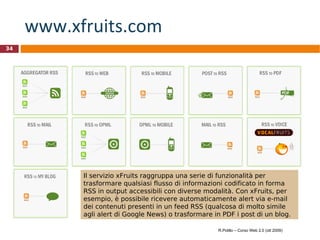 www.xfruits.com   Il servizio xFruits raggruppa una serie di funzionalità per trasformare qualsiasi flusso di informazioni codificato in forma RSS in output accessibili con diverse modalità. Con xFruits, per esempio, è possibile ricevere automaticamente alert via e-mail dei contenuti presenti in un feed RSS (qualcosa di molto simile agli alert di Google News) o trasformare in PDF i post di un blog. R.Polillo – Corso Web 2.0 (ott 2009) 