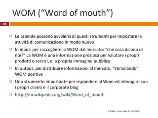 WOM (“Word of mouth”) Le aziende possono avvalersi di questi strumenti per impostare le attività di comunicazione in modo nuovo In input: per raccogliere la WOM dal mercato: “che cosa dicono di noi?” La WOM è una informazione preziosa per valutare i propri prodotti o servizi, e la propria immagine pubblica In output: per distribuire informazioni al mercato, “stimolando” WOM positive  Uno strumento importante per rispondere al Wom ed interagire con i propri clienti è il corporate blog  http://en.wikipedia.org/wiki/Word_of_mouth R.Polillo – Corso Web 2.0 (ott 2009) 