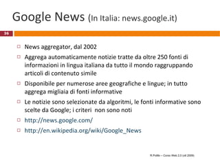 Google News  ( In Italia: news.google.it)  News aggregator, dal 2002 Aggrega automaticamente notizie tratte da oltre 250 fonti di informazioni in lingua italiana da tutto il mondo raggruppando articoli di contenuto simile Disponibile per numerose aree geografiche e lingue; in tutto aggrega migliaia di fonti informative Le notizie sono selezionate da algoritmi, le fonti informative sono scelte da Google; i criteri  non sono noti http://news.google.com/ http://en.wikipedia.org/wiki/Google_News R.Polillo – Corso Web 2.0 (ott 2009) 