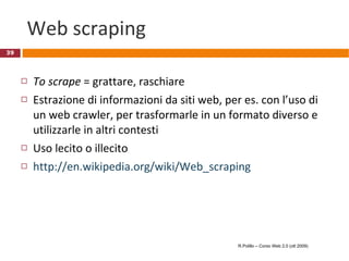 Web scraping To scrape  = grattare, raschiare Estrazione di informazioni da siti web, per es. con l’uso di un web crawler, per trasformarle in un formato diverso e utilizzarle in altri contesti Uso lecito o illecito http://en.wikipedia.org/wiki/Web_scraping R.Polillo – Corso Web 2.0 (ott 2009) 