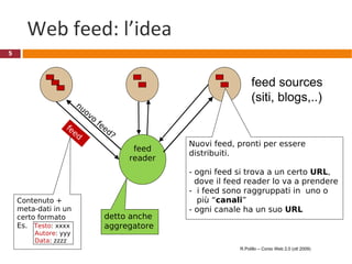 Web feed: l’idea feed reader feed sources (siti, blogs,..) detto anche aggregatore  Nuovi feed, pronti per essere distribuiti. - ogni feed si trova a un certo  URL ,   dove il feed reader lo va a prendere -  i feed sono raggruppati in  uno o   più “ canali ” - ogni canale ha un suo  URL R.Polillo – Corso Web 2.0 (ott 2009) Contenuto +  meta-dati in un certo formato Es.  Testo : xxxx Autore : yyy Data : zzzz nuovo feed? feed 