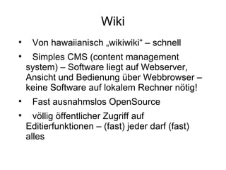 Wiki Von hawaiianisch „wikiwiki“ – schnell Simples CMS (content management system) – Software liegt auf Webserver, Ansicht und Bedienung über Webbrowser – keine Software auf lokalem Rechner nötig! Fast ausnahmslos OpenSource völlig öffentlicher Zugriff auf Editierfunktionen – (fast) jeder darf (fast) alles 