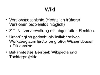 Wiki Versionsgeschichte (Herstellen früherer Versionen problemlos möglich) Z.T. Nutzerverwaltung mit abgestuften Rechten Ursprünglich gedacht als kollaboratives Werkzeug zum Erstellen großer Wissensbasen + Diskussion Bekanntestes Beispiel: Wikipedia und Tochterprojekte 