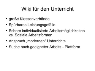 Wiki für den Unterricht große Klassenverbände Spürbares Leistungsgefälle Schere individualisierte Arbeitsmöglichkeiten vs. Soziale Arbeitsformen Anspruch „modernen“ Unterrichts Suche nach geeigneter Arbeits - Plattform  